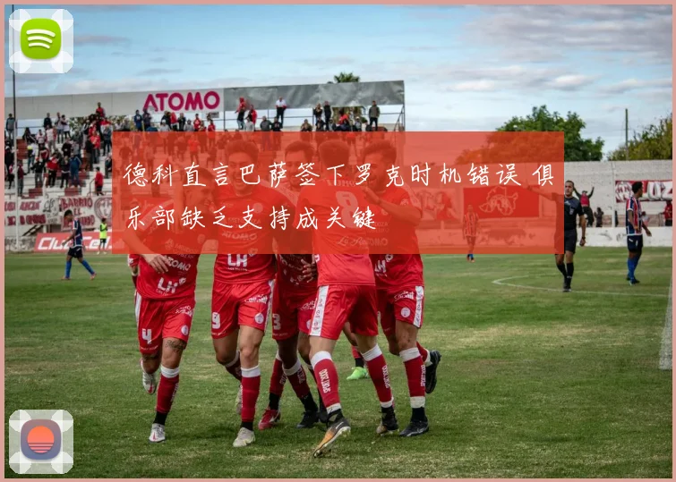 德科直言巴萨签下罗克时机错误 俱乐部缺乏支持成关键