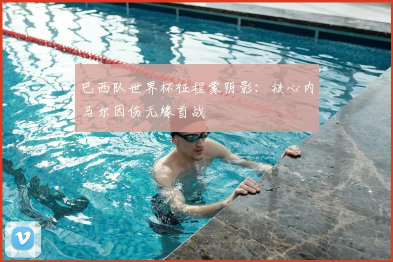巴西队世界杯征程蒙阴影:核心内马尔因伤无缘首战