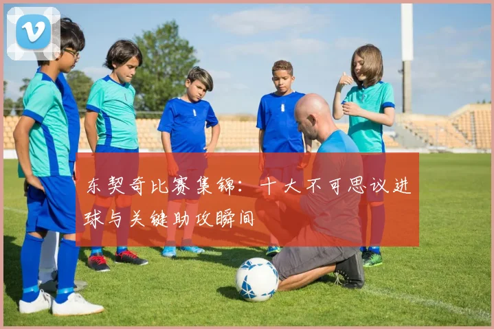 东契奇比赛集锦：十大不可思议进球与关键助攻瞬间