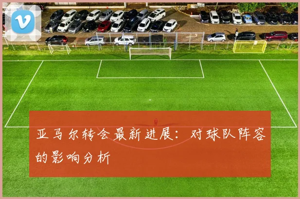 亚马尔转会最新进展:对球队阵容的影响分析