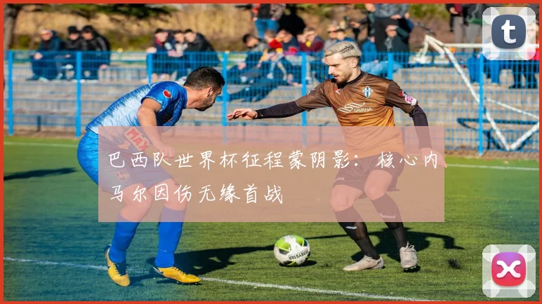 巴西队世界杯征程蒙阴影：核心内马尔因伤无缘首战
