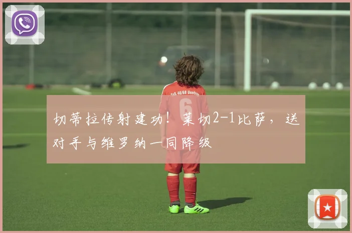 切蒂拉传射建功！莱切2-1比萨，送对手与维罗纳一同降级